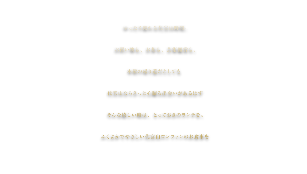 ゆったり流れる代官山時間。
お買い物も、お茶も、芸術鑑賞も、
本屋の帰り道でも
代官山ならきっと心躍る出会いがあるはず
そんな嬉しい時は、とっておきのランチを。
ふくよかなやさしい代官山ロンファンのお食事を